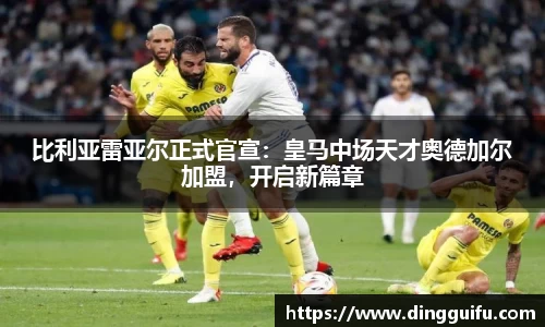 比利亚雷亚尔正式官宣：皇马中场天才奥德加尔加盟，开启新篇章
