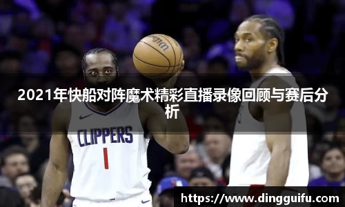 2021年快船对阵魔术精彩直播录像回顾与赛后分析