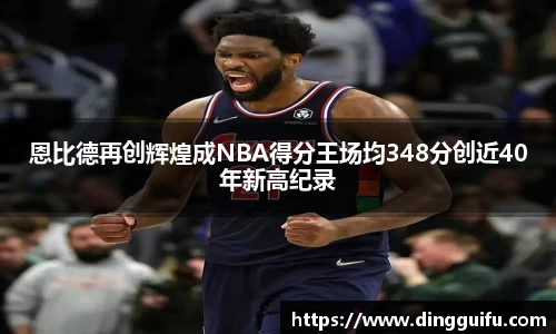 恩比德再创辉煌成NBA得分王场均348分创近40年新高纪录
