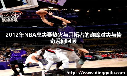 2012年NBA总决赛热火与开拓者的巅峰对决与传奇瞬间回顾