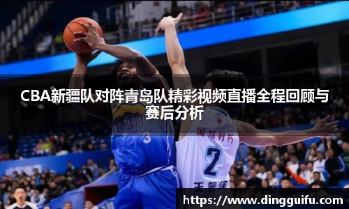 CBA新疆队对阵青岛队精彩视频直播全程回顾与赛后分析