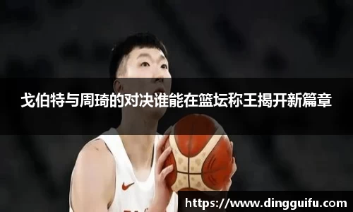戈伯特与周琦的对决谁能在篮坛称王揭开新篇章