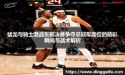 猛龙与骑士激战东部决赛争夺总冠军席位的精彩瞬间与战术解析