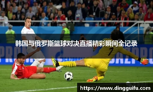韩国与俄罗斯篮球对决直播精彩瞬间全记录