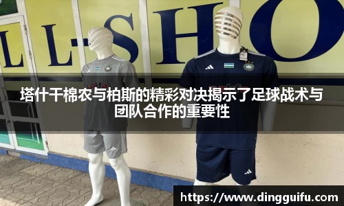 塔什干棉农与柏斯的精彩对决揭示了足球战术与团队合作的重要性