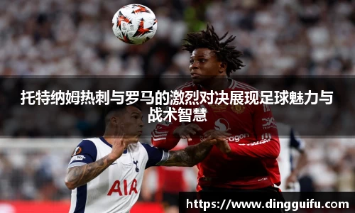 托特纳姆热刺与罗马的激烈对决展现足球魅力与战术智慧