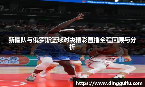 新疆队与俄罗斯篮球对决精彩直播全程回顾与分析